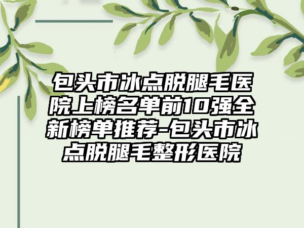 包头市冰点脱腿毛医院上榜名单前10强全新榜单推荐-包头市冰点脱腿毛整形医院