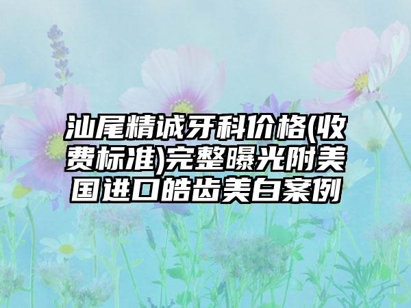 汕尾精诚牙科价格(收费标准)完整曝光附美国进口皓齿美白案例