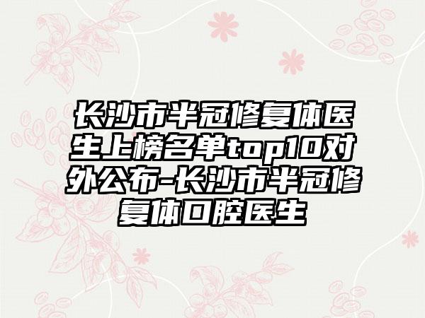 长沙市半冠修复体医生上榜名单top10对外公布-长沙市半冠修复体口腔医生