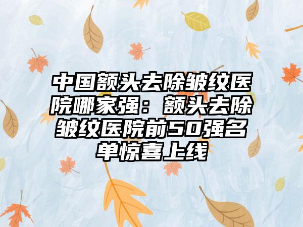 中国额头去除皱纹医院哪家强：额头去除皱纹医院前50强名单惊喜上线