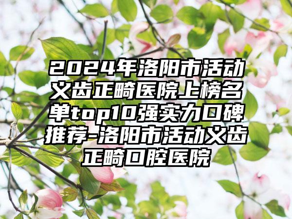 2024年洛阳市活动义齿正畸医院上榜名单top10强实力口碑推荐-洛阳市活动义齿正畸口腔医院