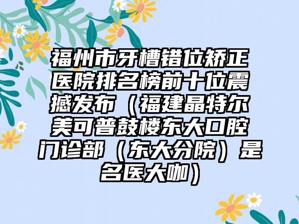 福州市牙槽错位矫正医院排名榜前十位震撼发布（福建晶特尔美可普鼓楼东大口腔门诊部（东大分院）是名医大咖）