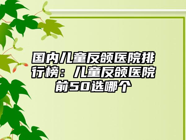 国内儿童反颌医院排行榜：儿童反颌医院前50选哪个