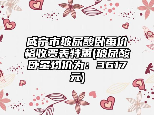 咸宁市玻尿酸卧蚕价格收费表特惠(玻尿酸卧蚕均价为：3617元)