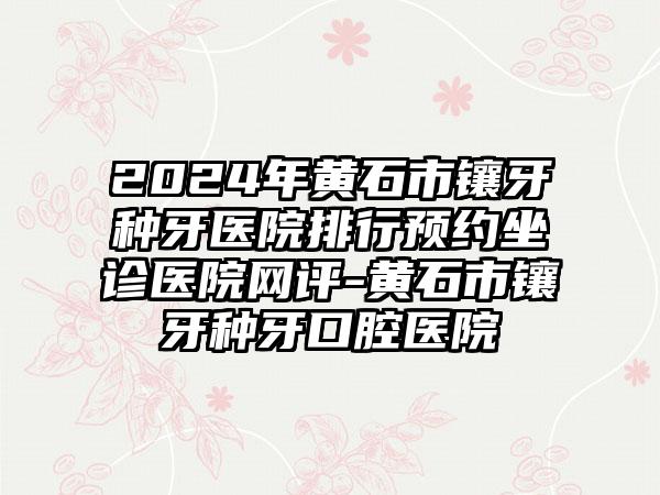 2024年黄石市镶牙种牙医院排行预约坐诊医院网评-黄石市镶牙种牙口腔医院