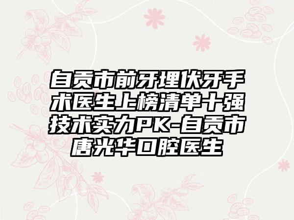 自贡市前牙埋伏牙手术医生上榜清单十强技术实力PK-自贡市唐光华口腔医生