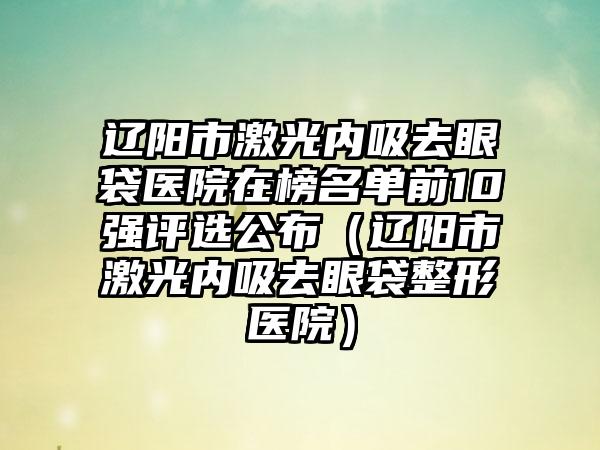 辽阳市激光内吸去眼袋医院在榜名单前10强评选公布（辽阳市激光内吸去眼袋整形医院）