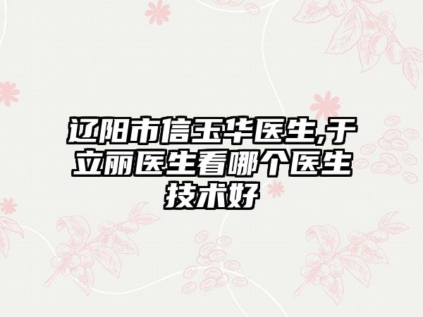 辽阳市信玉华医生,于立丽医生看哪个医生技术好