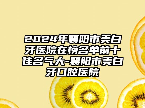 2024年襄阳市美白牙医院在榜名单前十佳名气大-襄阳市美白牙口腔医院