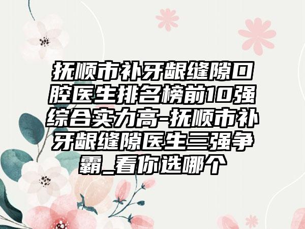 抚顺市补牙龈缝隙口腔医生排名榜前10强综合实力高-抚顺市补牙龈缝隙医生三强争霸_看你选哪个