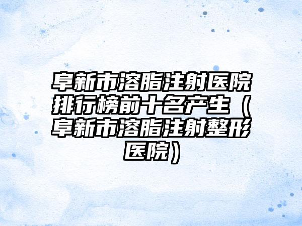 阜新市溶脂注射医院排行榜前十名产生（阜新市溶脂注射整形医院）