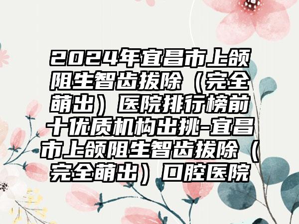 2024年宜昌市上颌阻生智齿拔除（完全萌出）医院排行榜前十优质机构出挑-宜昌市上颌阻生智齿拔除（完全萌出）口腔医院