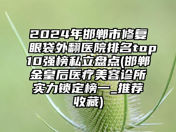 2024年邯郸市修复眼袋外翻医院排名top10强榜私立盘点(邯郸金皇后医疗美容诊所实力锁定榜一_推荐收藏)