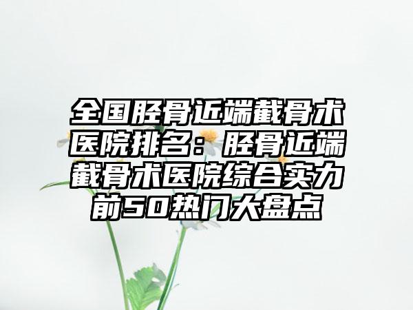 全国胫骨近端截骨术医院排名：胫骨近端截骨术医院综合实力前50热门大盘点