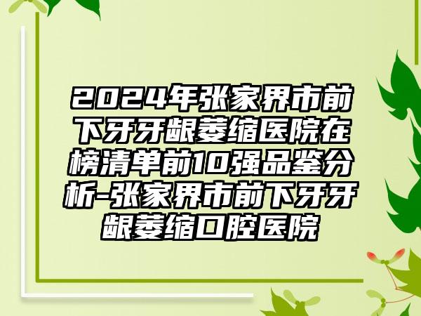 2024年张家界市前下牙牙龈萎缩医院在榜清单前10强品鉴分析-张家界市前下牙牙龈萎缩口腔医院