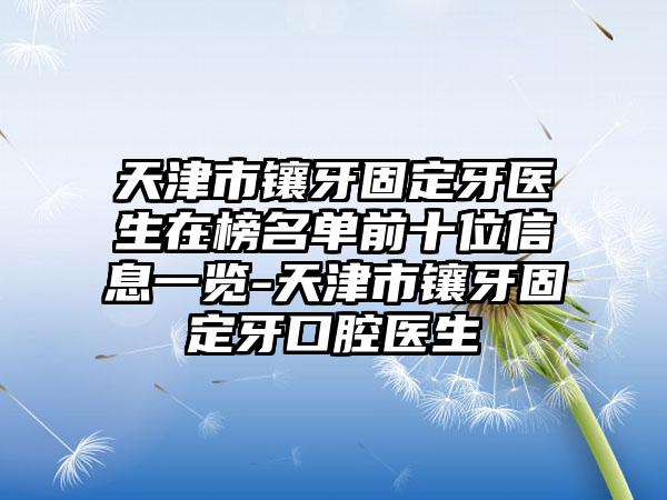 天津市镶牙固定牙医生在榜名单前十位信息一览-天津市镶牙固定牙口腔医生