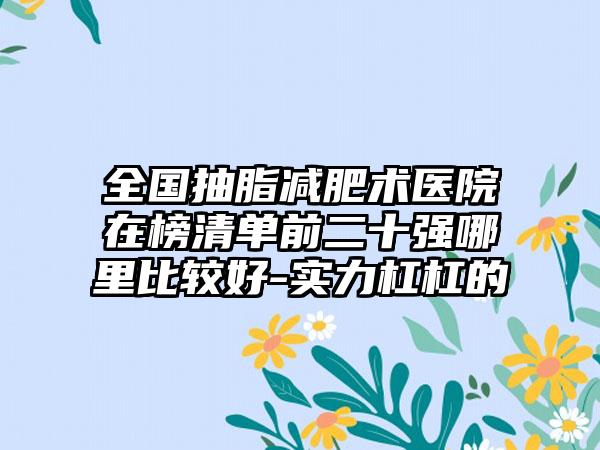 全国抽脂减肥术医院在榜清单前二十强哪里比较好-实力杠杠的