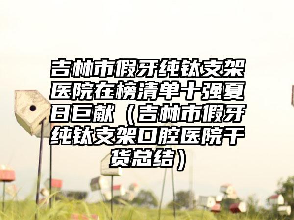 吉林市假牙纯钛支架医院在榜清单十强夏日巨献（吉林市假牙纯钛支架口腔医院干货总结）