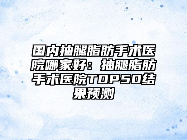 国内抽腿脂肪手术医院哪家好：抽腿脂肪手术医院TOP50结果预测