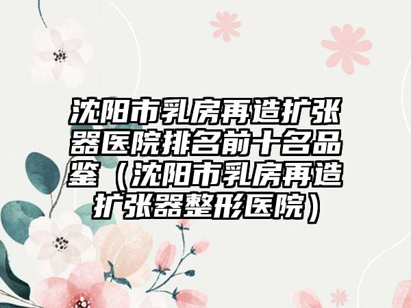 沈阳市乳房再造扩张器医院排名前十名品鉴（沈阳市乳房再造扩张器整形医院）