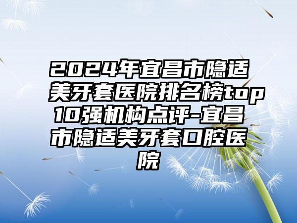 2024年宜昌市隐适美牙套医院排名榜top10强机构点评-宜昌市隐适美牙套口腔医院