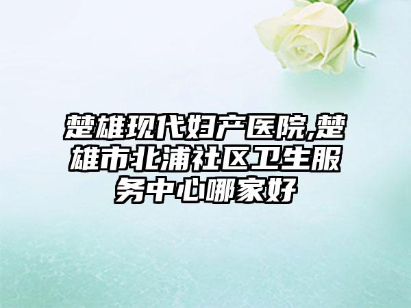 楚雄现代妇产医院,楚雄市北浦社区卫生服务中心哪家好