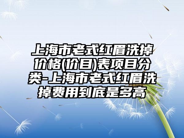 上海市老式红眉洗掉价格(价目)表项目分类-上海市老式红眉洗掉费用到底是多高