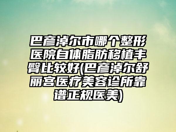 巴彦淖尔市哪个整形医院自体脂肪移植丰臀比较好(巴彦淖尔舒丽宫医疗美容诊所靠谱正规医美)