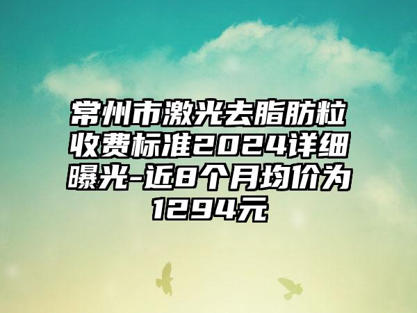 常州市激光去脂肪粒收费标准2024详细曝光-近8个月均价为1294元