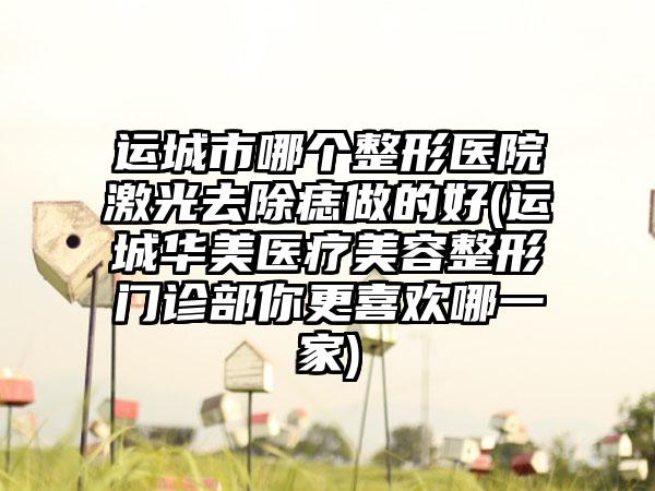 运城市哪个整形医院激光去除痣做的好(运城华美医疗美容整形门诊部你更喜欢哪一家)