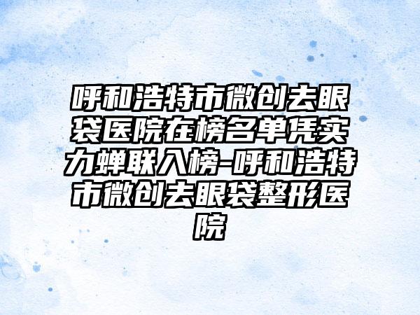 呼和浩特市微创去眼袋医院在榜名单凭实力蝉联入榜-呼和浩特市微创去眼袋整形医院