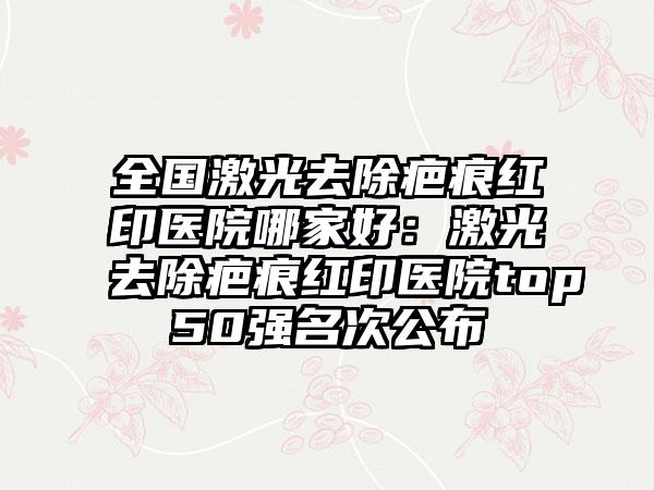 全国激光去除疤痕红印医院哪家好：激光去除疤痕红印医院top50强名次公布