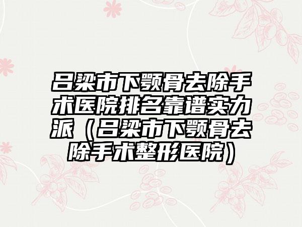 吕梁市下颚骨去除手术医院排名靠谱实力派（吕梁市下颚骨去除手术整形医院）