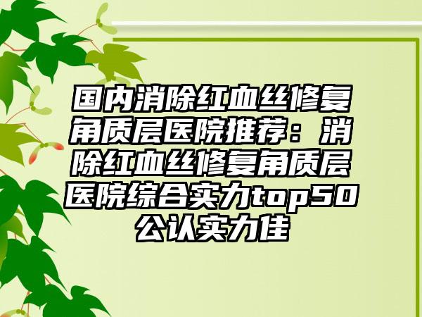 国内消除红血丝修复角质层医院推荐：消除红血丝修复角质层医院综合实力top50公认实力佳