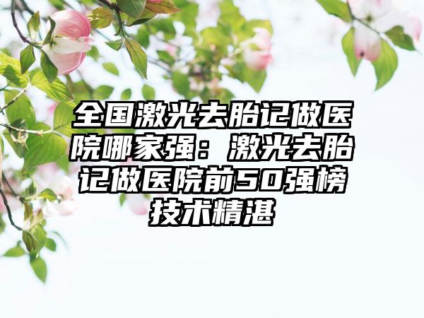 全国激光去胎记做医院哪家强：激光去胎记做医院前50强榜技术精湛