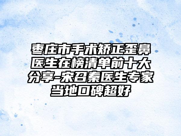 枣庄市手术矫正歪鼻医生在榜清单前十大分享-宋召秦医生专家当地口碑超好