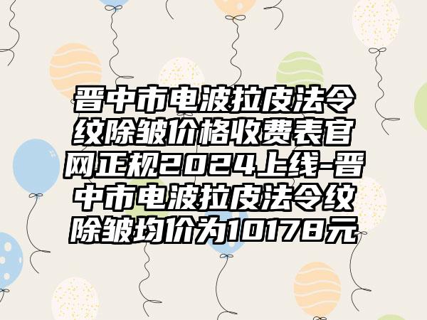 晋中市电波拉皮法令纹除皱价格收费表官网正规2024上线-晋中市电波拉皮法令纹除皱均价为10178元