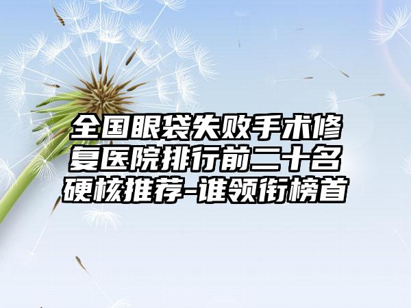 全国眼袋失败手术修复医院排行前二十名硬核推荐-谁领衔榜首