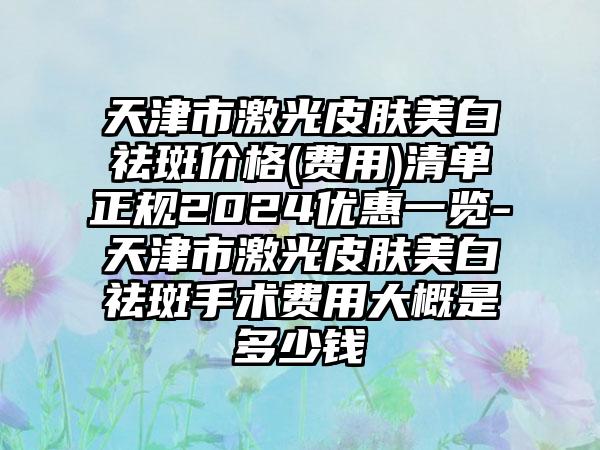 天津市激光皮肤美白祛斑价格(费用)清单正规2024优惠一览-天津市激光皮肤美白祛斑手术费用大概是多少钱