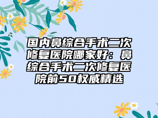 国内鼻综合手术二次修复医院哪家好：鼻综合手术二次修复医院前50权威精选