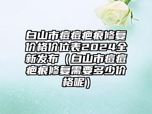 白山市痘痘疤痕修复价格价位表2024全新发布（白山市痘痘疤痕修复需要多少价格呢）