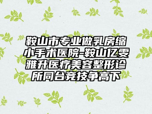 鞍山市专业做乳房缩小手术医院-鞍山亿雯雅升医疗美容整形诊所同台竞技争高下