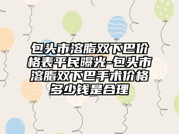 包头市溶脂双下巴价格表平民曝光-包头市溶脂双下巴手术价格多少钱是合理