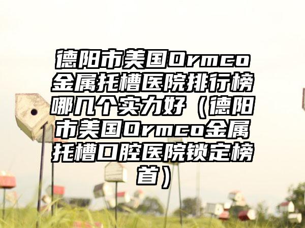 德阳市美国Ormco金属托槽医院排行榜哪几个实力好（德阳市美国Ormco金属托槽口腔医院锁定榜首）