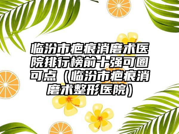 临汾市疤痕消磨术医院排行榜前十强可圈可点（临汾市疤痕消磨术整形医院）