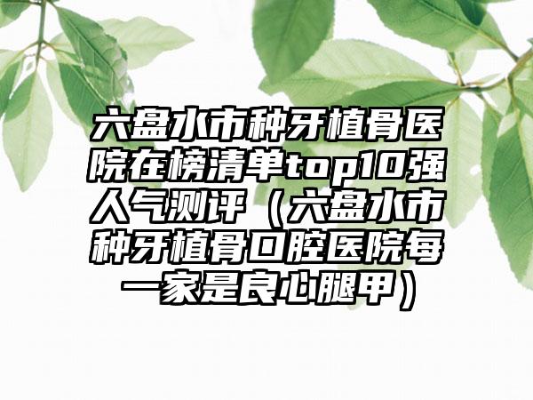 六盘水市种牙植骨医院在榜清单top10强人气测评（六盘水市种牙植骨口腔医院每一家是良心腿甲）