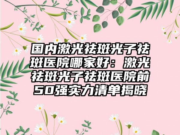 国内激光祛斑光子祛斑医院哪家好：激光祛斑光子祛斑医院前50强实力清单揭晓