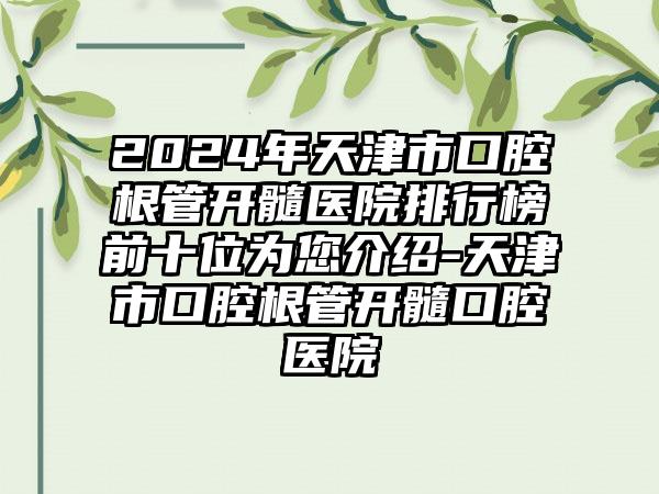 2024年天津市口腔根管开髓医院排行榜前十位为您介绍-天津市口腔根管开髓口腔医院