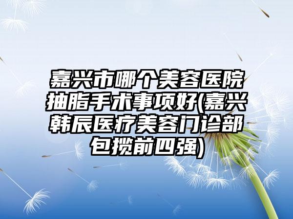 嘉兴市哪个美容医院抽脂手术事项好(嘉兴韩辰医疗美容门诊部包揽前四强)