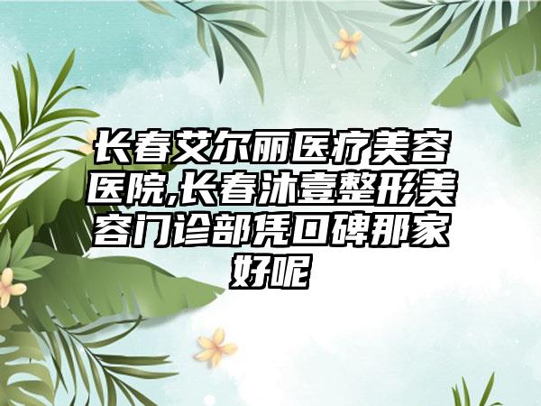 长春艾尔丽医疗美容医院,长春沐壹整形美容门诊部凭口碑那家好呢